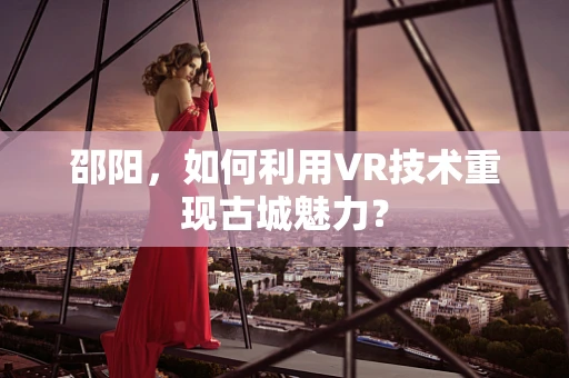 邵阳，如何利用VR技术重现古城魅力？
