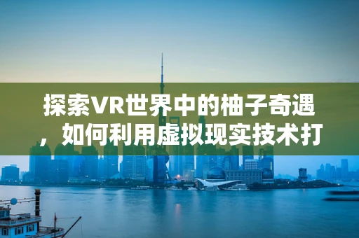 探索VR世界中的柚子奇遇，如何利用虚拟现实技术打造独特的柚子互动体验？