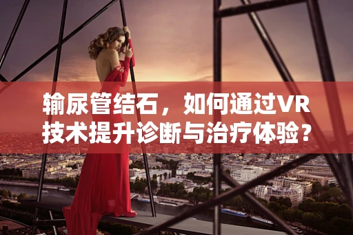 输尿管结石，如何通过VR技术提升诊断与治疗体验？