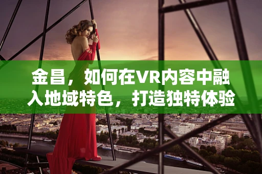 金昌，如何在VR内容中融入地域特色，打造独特体验？