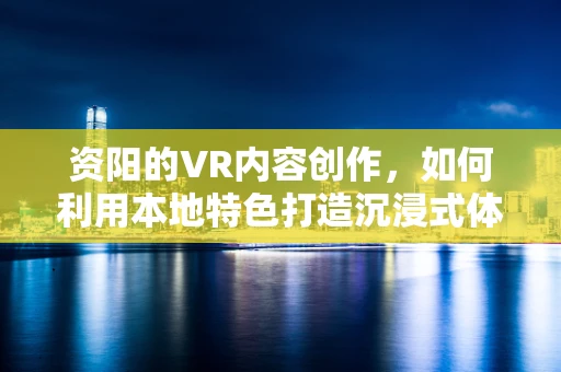 资阳的VR内容创作，如何利用本地特色打造沉浸式体验？