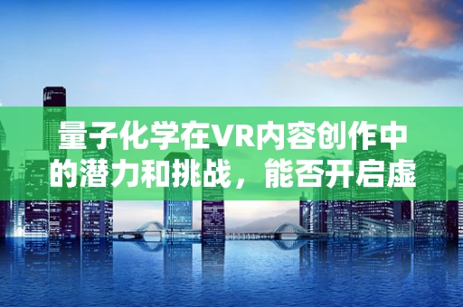 量子化学在VR内容创作中的潜力和挑战，能否开启虚拟现实的新纪元？
