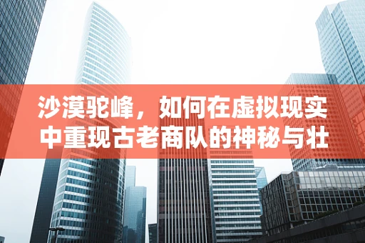 沙漠驼峰，如何在虚拟现实中重现古老商队的神秘与壮丽？