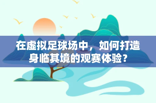 在虚拟足球场中，如何打造身临其境的观赛体验？