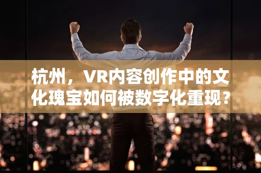 杭州，VR内容创作中的文化瑰宝如何被数字化重现？