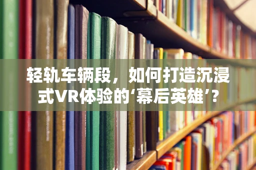 轻轨车辆段，如何打造沉浸式VR体验的‘幕后英雄’？