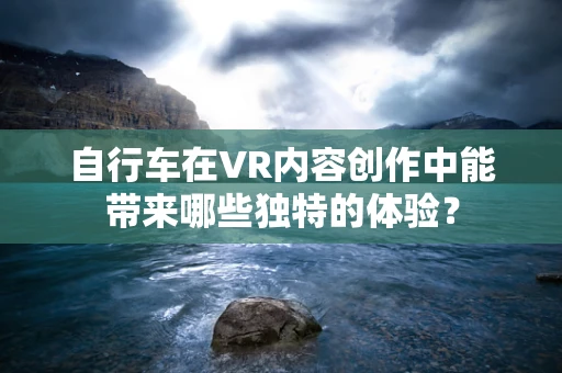自行车在VR内容创作中能带来哪些独特的体验？