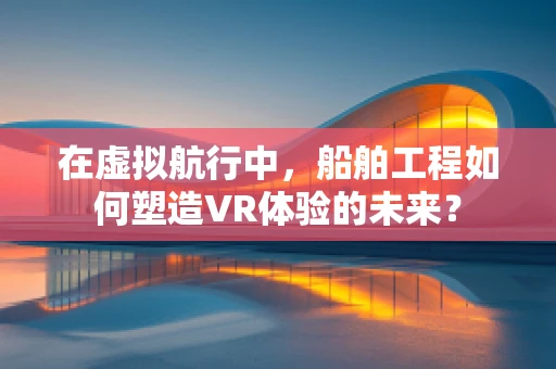 在虚拟航行中，船舶工程如何塑造VR体验的未来？