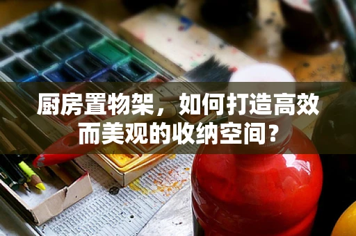 厨房置物架，如何打造高效而美观的收纳空间？