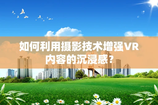如何利用摄影技术增强VR内容的沉浸感？