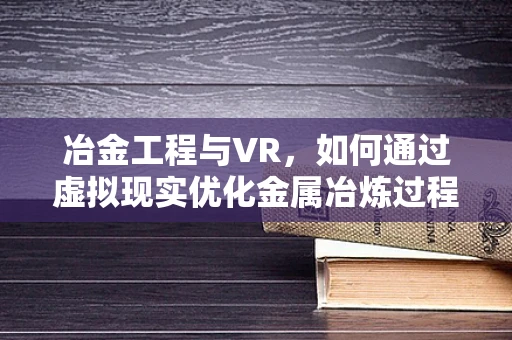 冶金工程与VR，如何通过虚拟现实优化金属冶炼过程？