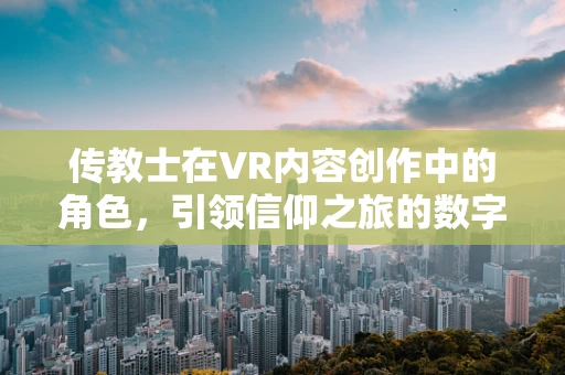 传教士在VR内容创作中的角色，引领信仰之旅的数字向导？