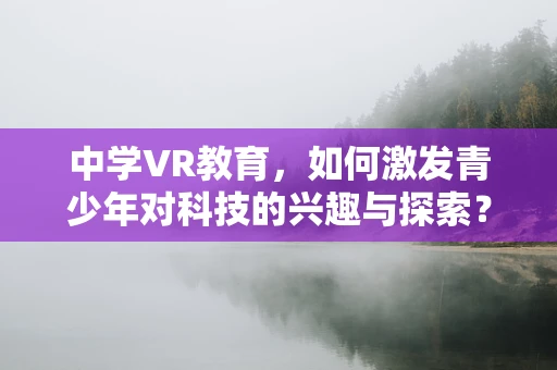 中学VR教育，如何激发青少年对科技的兴趣与探索？