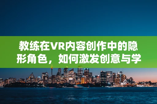 教练在VR内容创作中的隐形角色，如何激发创意与学习动力？