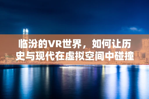 临汾的VR世界，如何让历史与现代在虚拟空间中碰撞？