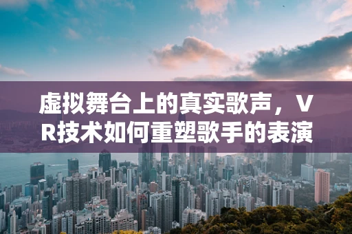 虚拟舞台上的真实歌声，VR技术如何重塑歌手的表演体验？