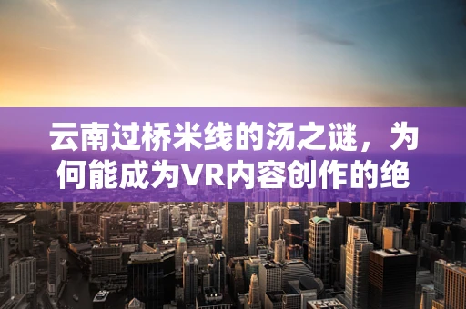 云南过桥米线的汤之谜，为何能成为VR内容创作的绝佳题材？