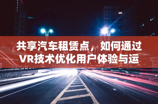 共享汽车租赁点，如何通过VR技术优化用户体验与运营效率？