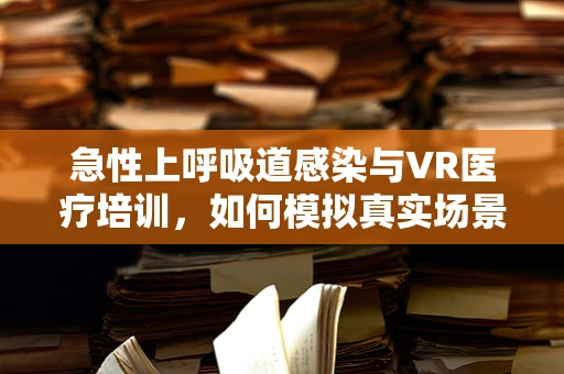 急性上呼吸道感染与VR医疗培训，如何模拟真实场景提升诊疗效率？
