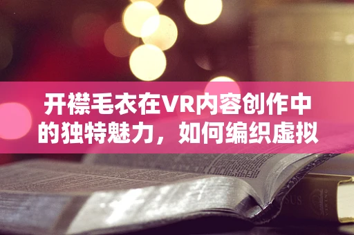 开襟毛衣在VR内容创作中的独特魅力，如何编织虚拟世界的温暖？