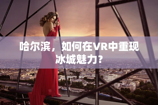哈尔滨，如何在VR中重现冰城魅力？