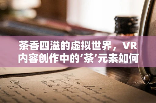 茶香四溢的虚拟世界，VR内容创作中的‘茶’元素如何融入？