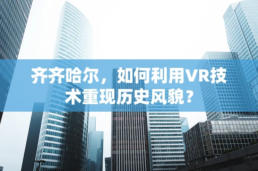 齐齐哈尔，如何利用VR技术重现历史风貌？