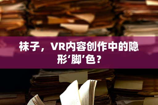 袜子，VR内容创作中的隐形‘脚’色？
