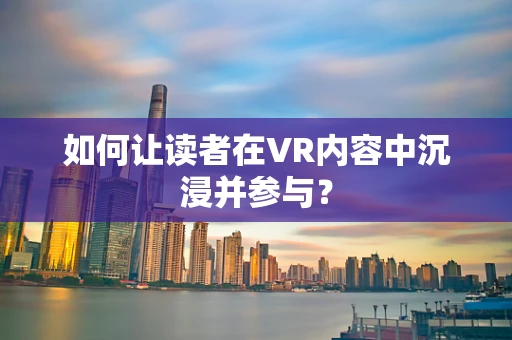 如何让读者在VR内容中沉浸并参与？