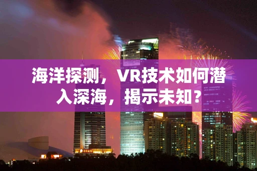 海洋探测，VR技术如何潜入深海，揭示未知？