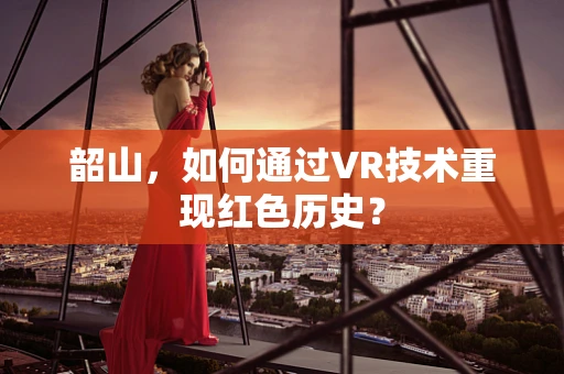 韶山，如何通过VR技术重现红色历史？
