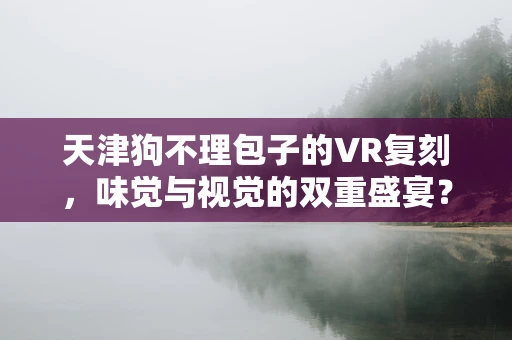 天津狗不理包子的VR复刻，味觉与视觉的双重盛宴？