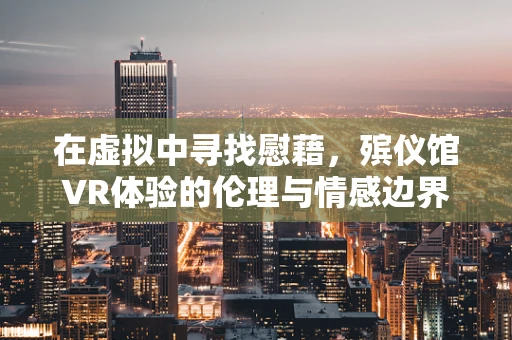 在虚拟中寻找慰藉，殡仪馆VR体验的伦理与情感边界