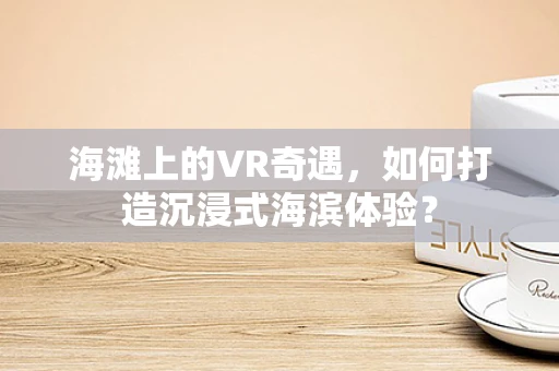 海滩上的VR奇遇，如何打造沉浸式海滨体验？