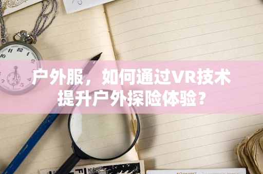 户外服，如何通过VR技术提升户外探险体验？