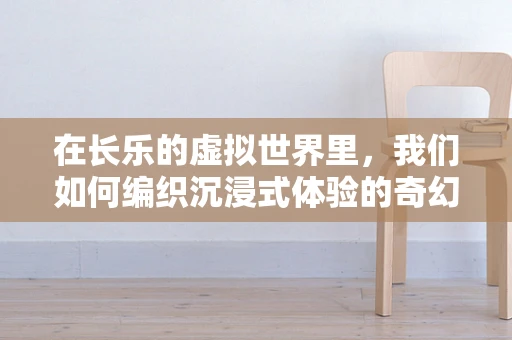 在长乐的虚拟世界里，我们如何编织沉浸式体验的奇幻篇章？