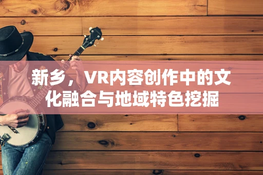 新乡，VR内容创作中的文化融合与地域特色挖掘