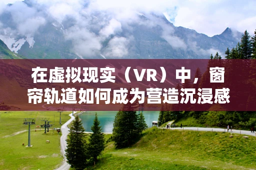 在虚拟现实（VR）中，窗帘轨道如何成为营造沉浸感的关键？