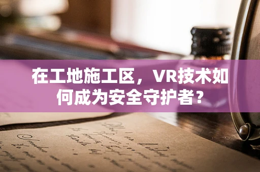 在工地施工区，VR技术如何成为安全守护者？