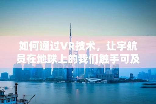 如何通过VR技术，让宇航员在地球上的我们触手可及？