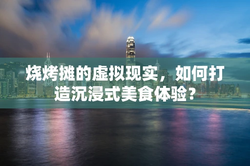 烧烤摊的虚拟现实，如何打造沉浸式美食体验？