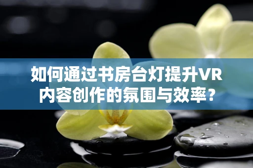 如何通过书房台灯提升VR内容创作的氛围与效率？