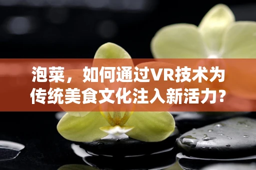 泡菜，如何通过VR技术为传统美食文化注入新活力？