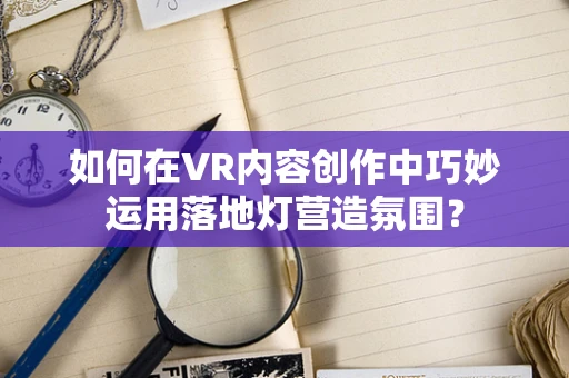 如何在VR内容创作中巧妙运用落地灯营造氛围？