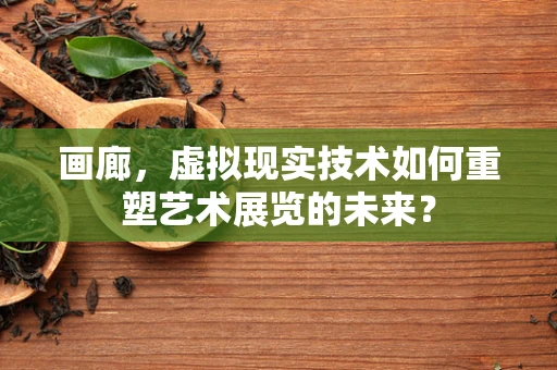 画廊，虚拟现实技术如何重塑艺术展览的未来？