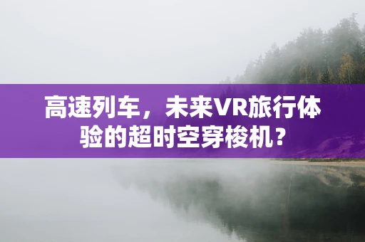 高速列车，未来VR旅行体验的超时空穿梭机？