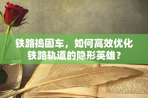 铁路捣固车，如何高效优化铁路轨道的隐形英雄？