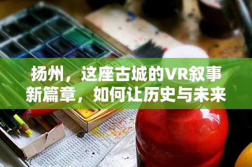 扬州，这座古城的VR叙事新篇章，如何让历史与未来在虚拟世界中交融？