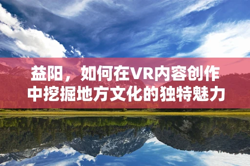 益阳，如何在VR内容创作中挖掘地方文化的独特魅力？