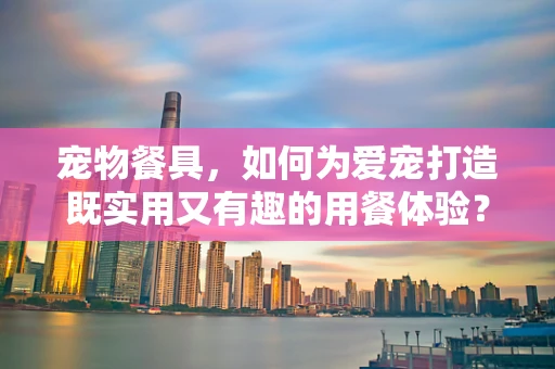 宠物餐具，如何为爱宠打造既实用又有趣的用餐体验？